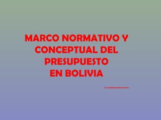 MARCO NORMATIVO Y
CONCEPTUAL DEL
PRESUPUESTO
EN BOLIVIA
Dr. José Eduardo Romero Frías
 