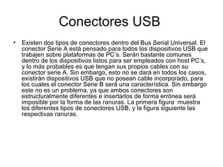 Conectores USB  Existen dos tipos de conectores dentro del Bus Serial Universal. El conector Serie A está pensado para todos los dispositivos USB que trabajen sobre plataformas de PC’s. Serán bastante comunes dentro de los dispositivos listos para ser empleados con host PC’s, y lo más probables es que tengan sus propios cables con su conector serie A. Sin embargo, esto no se dará en todos los casos, existirán dispositivos USB que no posean cable incorporado, para los cuales el conector Serie B será una característica. Sin embargo este no es un problema, ya que ambos conectores son estructuralmente diferentes e insertarlos de forma errónea será imposible por la forma de las ranuras. La primera figura  muestra los diferentes tipos de conectores USB, y la figura siguiente las respectivas ranuras. 