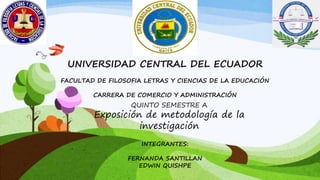 UNIVERSIDAD CENTRAL DEL ECUADOR
FACULTAD DE FILOSOFIA LETRAS Y CIENCIAS DE LA EDUCACIÓN
CARRERA DE COMERCIO Y ADMINISTRACIÓN

QUINTO SEMESTRE A

Exposición de metodología de la
investigación
INTEGRANTES:
FERNANDA SANTILLAN
EDWIN QUISHPE

 