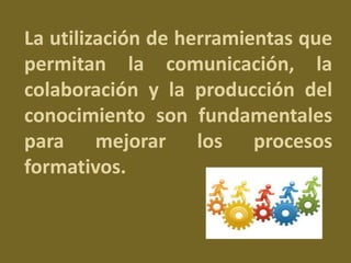 La utilización de herramientas que 
permitan la comunicación, la 
colaboración y la producción del 
conocimiento son fundamentales 
para mejorar los procesos 
formativos. 
 