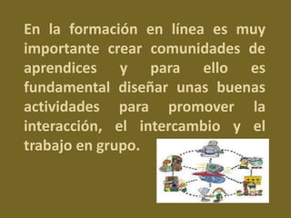 En la formación en línea es muy 
importante crear comunidades de 
aprendices y para ello es 
fundamental diseñar unas buenas 
actividades para promover la 
interacción, el intercambio y el 
trabajo en grupo. 
 