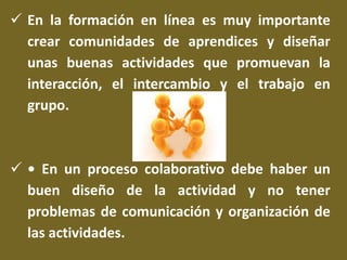  En la formación en línea es muy importante 
crear comunidades de aprendices y diseñar 
unas buenas actividades que promuevan la 
interacción, el intercambio y el trabajo en 
grupo. 
 • En un proceso colaborativo debe haber un 
buen diseño de la actividad y no tener 
problemas de comunicación y organización de 
las actividades. 
 