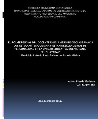 REPUBLICA BOLIVARIANA DE VENEZUELA UNIVERSIDAD NACIONAL EXPERIMETAL LIBERTADOR INSTITUTO DE MEJORAMIENTO PROFESIONAL DEL  MAGISTERIO NUCLEO ACADEMICO MERIDA.            EL ROL GERENCIAL DEL DOCENTE EN EL AMBIENTE DE CLASES HACIA LOS ESTUDIANTES QUE MANIFIESTAN DESEQUILIBRIOS DE PERSONALIDAD EN LA UNIDAD EDUCATIVA BOLIVARIANA   “EL GUAYABAL”  Municipio Antonio Pinto Salinas del Estado Mérida          Autor: Pineda Marisela C.I.: 14.936.812       Zea, Marzo de 2011. 