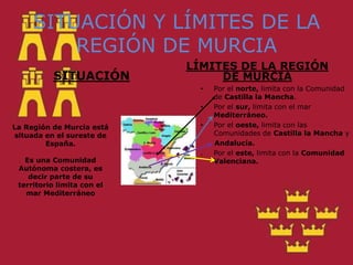 La Región de Murcia está situada en el sureste de España.Es una Comunidad Autónoma costera, es decir parte de su territorio limita con el mar Mediterráneo SITUACIÓN Y LÍMITES DE LA REGIÓN DE MURCIASITUACIÓNLÍMITES DE LA REGIÓN DE MURCIAPor el norte, limita con la Comunidad de Castilla la Mancha.Por el sur, limita con el mar Mediterráneo.Por el oeste, limita con las Comunidades de Castilla la Mancha y       Andalucía..	Por el este, limita con la Comunidad Valenciana.