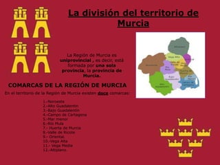 La división del territorio de MurciaLa Región de Murcia es uniprovincial , es decir, está formada por una sola provincia, la provincia de Murcia.COMARCAS DE LA REGIÓN DE MURCIAEn el territorio de la Región de Murcia existen doce comarcas:1.-Noroeste2.-Alto Guadalentín3.-Bajo Guadalentín 4.-Campo de Cartagena5.-Mar menor6.-Río Mula7.- Huerta de Murcia8.-Valle de Ricote9.- Oriental.10.-Vega Alta11.- Vega Media12.-Altiplano.