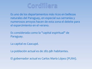 Es uno de los departamentos más ricos en bellezas
naturales del Paraguay, en especial sus serranías y
numerosos arroyos hacen de esta zona el deleite para
el esparcimiento en el verano.
Es considerada como la "capital espiritual" de
Paraguay.
La capital es Caacupé.
La población actual es de 282.981 habitantes.
El gobernador actual es Carlos María López (PLRA).
 