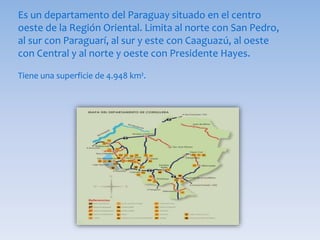 Es un departamento del Paraguay situado en el centro
oeste de la Región Oriental. Limita al norte con San Pedro,
al sur con Paraguarí, al sur y este con Caaguazú, al oeste
con Central y al norte y oeste con Presidente Hayes.
Tiene una superficie de 4.948 km².
 