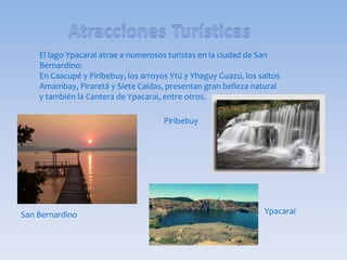 El lago Ypacaraí atrae a numerosos turistas en la ciudad de San
Bernardino.
En Caacupé y Piribebuy, los arroyos Ytú y Yhaguy Guazú, los saltos
Amambay, Piraretá y Siete Caídas, presentan gran belleza natural
y también la Cantera de Ypacarai, entre otros.
San Bernardino
Piribebuy
Ypacarai
 