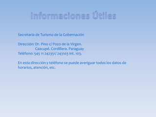 Secretaría de Turismo de la Gobernación
Dirección: Dr. Pino c/ Pozo de la Virgen.
Caacupé. Cordillera. Paraguay
Teléfono: 545 11 242351/ 243103 int. 103.
En esta dirección y teléfono se puede averiguar todos los datos de
horarios, atención, etc.
 