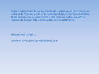 Elegí este departamento porque mis abuelos maternos son provenientes de
la ciudad de Piribebuy por lo tanto pertenece al departamento de Cordillera,
desde pequeña voy frecuentemente a esta hermosa ciudad, también les
recomiendo conocer esta y otras ciudades del departamento.
María del Mar Gavilán F.
Correo electrónico: marigavilanf@gmail.com
 