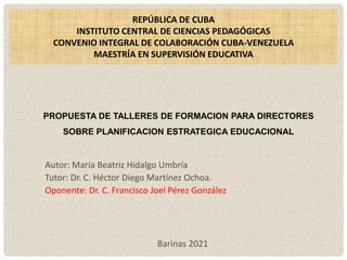 PROPUESTA DE TALLERES DE FORMACION PARA DIRECTORES
SOBRE PLANIFICACION ESTRATEGICA EDUCACIONAL
REPÚBLICA DE CUBA
INSTITUTO CENTRAL DE CIENCIAS PEDAGÓGICAS
CONVENIO INTEGRAL DE COLABORACIÓN CUBA-VENEZUELA
MAESTRÍA EN SUPERVISIÓN EDUCATIVA
Autor: María Beatriz Hidalgo Umbría
Tutor: Dr. C. Héctor Diego Martínez Ochoa.
Oponente: Dr. C. Francisco Joel Pérez González
Barinas 2021
 