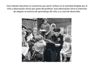 Este método educativo se caracteriza por poner énfasis en la actividad dirigida por el
niño y observación clínica por parte del profesor. Esta observación tiene la intención
       de adaptar el entorno de aprendizaje del niño a su nivel de desarrollo.
 