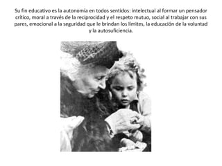 Su fin educativo es la autonomía en todos sentidos: intelectual al formar un pensador
crítico, moral a través de la reciprocidad y el respeto mutuo, social al trabajar con sus
pares, emocional a la seguridad que le brindan los límites, la educación de la voluntad
                                   y la autosuficiencia.
 