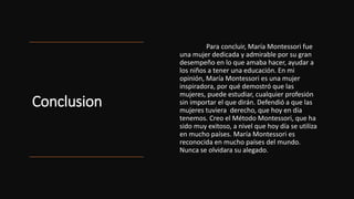 Conclusion
Para concluir, María Montessori fue
una mujer dedicada y admirable por su gran
desempeño en lo que amaba hacer, ayudar a
los niños a tener una educación. En mi
opinión, María Montessori es una mujer
inspiradora, por qué demostró que las
mujeres, puede estudiar, cualquier profesión
sin importar el que dirán. Defendió a que las
mujeres tuviera derecho, que hoy en día
tenemos. Creo el Método Montessori, que ha
sido muy exitoso, a nivel que hoy día se utiliza
en mucho países. María Montessori es
reconocida en mucho países del mundo.
Nunca se olvidara su alegado.
 