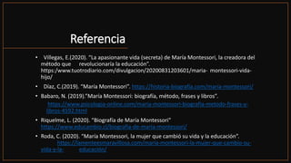 Referencia
• Villegas, E.(2020). “La apasionante vida (secreta) de María Montessori, la creadora del
método que revolucionaría la educación”.
https:/www.tuotrodiario.com/divulgacion/20200831203601/maria- montessori-vida-
hijo/
• Díaz, C.(2019). “María Montessori”. https://historia-biografía.com/maría-montessori/
• Babaro, N. (2019).”María Montessori: biografía, método, frases y libros”.
https://www.psicologia-online.com/maria-montessori-biografia-metodo-frases-y-
libros-4592.html
• Riquelme, L. (2020). “Biografía de María Montessori”
https://www.educambio.cl/biografia-de-maria-montessori/
• Roda, C. (2020). “María Montessori, la mujer que cambió su vida y la educación”.
https://lamenteesmaravillosa.com/maría-montessori-la-mujer-que-cambio-su-
vida-y-la- educación/
 