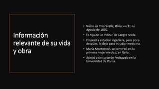 Información
relevante de su vida
y obra
• Nació en Chiaravalle, Italia, en 31 de
Agosto de 1870.
• Es hija de un militar, de sangre noble.
• Empezó a estudiar ingeniera, pero poco
despúes, lo dejo para estudiar medicina.
• María Montessori, se convirtió en la
primera mujer medico, en Italia.
• Asistió a un curso de Pedagogía en la
Universidad de Roma.
 