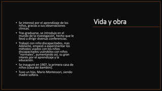 Vida y obra
• Se interesó por el aprendizaje de los
niños, gracias a sus observaciones
clínicas.
• Tras graduarse, se introdujo en el
mundo de la investigación, hecho que le
llevó a dirigir diversas conferencias.
• Trabajó con niño discapacitados, mas
Adelante, empezó a experimentar los
métodos usados con los niños
discapacitados usándolos con niños
“normales”, aumentando así, su gran
interés por el aprendizaje y la
educación.
• Se inauguró en 1907, la primera casa de
niños (casa dei bambini).
• Tuvo un hijo, Mario Montessori, siendo
madre soltera.
 