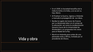 Vida y obra
• En el 1939, la Sociedad teosófica de la
India la invita a la India, y se va con su
hijo, Mario
• Al finalizar la Guerra, regresa a Holanda
y reanuda la propagación de sus ideas.
• Recibe la Legión de honor de Francia
por su destacada labor en el campo de
la educación, así como la condecoración
Honoris Causa de la Universidad de
Ámsterdam y es propuesta tres veces
para el Nobel de la Paz.
• Murió en Holanda poco antes de una
planeada visita a África, invitada por el
presidente de Ghana.
 