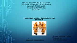REPÚBLICA BOLIVARIANA DE VENEZUELA
INSTITUTO UNIVERSITARIO DE TECNOLOGÍA
“ANTONIO JÓSE DE SUCRE”
RELACIONES INDUSTRIALES
SEMESTRE 5
Alumna: MARIANA COLINA
C.I: 20596320
Prof.: MAGDA GARCIAGUARENAS, DICIEMBRE 2016
PROGRAMAS DE ADIESTRAMIENTO EN LAS
EMPRESAS
 