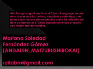Mariana Soledad
Fernández Gómez
(ANDALEN_MATZURUSHIROKAI)
reitabm@gmail.com
Alto Paraguay igual que todo el Chaco Paraguayo, es una
zona rica en mucho, cultura, atractivos y naturaleza, me
parece que merece ser reconocido como tal, ademàs del
dato curioso de ser el único departamento que o cuenta
con ningún tipo de industria.
 