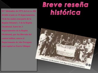El 7 diciembre de 1973, la Ley n. 426
dividió el país en 19 departamentos,
14 de los cuales eran parte de la
Región Oriental y 3 de la Región
Occidental. Entre los 3
departamentos de la Región
Occidental, que fue liberada del
control militar, estuvo el
Departamento de Alto Paraguay
(con capital en Fuerte Olimpo)
 
