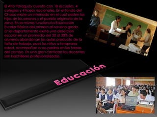 El Alto Paraguay cuenta con 18 escuelas, 4
colegios y 4 liceos nacionales. En el fondo del
Chaco existe un internado en el cual asisten los
hijos de los peones y el pueblo originario de la
zona. En la misma funciona la Educación
Escolar Básica del primero al noveno grado.
En el departamento existe una deserción
escolar en un promedio del 20 al 30% de
alumnos abandonan las aulas producto de la
falta de trabajo, pues los niños a temprana
edad, acompañan a sus padres en las tareas
del campo. En una gran cantidad los docentes
son bachilleres profesionalizados.
 