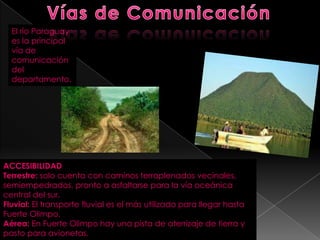 El río Paraguay
es la principal
vía de
comunicación
del
departamento.
ACCESIBILIDAD
Terrestre: solo cuenta con caminos terraplenados vecinales,
semiempedrados, pronto a asfaltarse para la vía oceánica
central del sur.
Fluvial: El transporte fluvial es el más utilizado para llegar hasta
Fuerte Olimpo.
Aérea: En Fuerte Olimpo hay una pista de aterrizaje de tierra y
pasto para avionetas.
 
