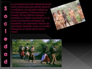 La sociedad de este departamento
está compuesta por gente blanca
e indígena. Los grupos indígenas
son los ayoreos, chamacocos y
maskói. En los últimos tiempos
también se hallan asentados en la
zona una buena cantidad de
brasileños .Un promedio menor de
orientales también viven en el Alto
Paraguay a través de la secta
Moon.
 