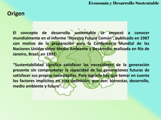 Economía y Desarrollo Sustentable

Origen
El concepto de desarrollo sustentable se empezó a conocer
mundialmente en el informe “Nuestro Futuro Común”, publicado en 1987
con motivo de la preparación para la Conferencia Mundial de las
Naciones Unidas sobre Medio Ambiente y Desarrollo, realizada en Río de
Janeiro, Brasil, en 1992:
“Sustentabilidad significa satisfacer las necesidades de la generación
presente sin comprometer la capacidad de las generaciones futuras de
satisfacer sus propias necesidades. Para lograrla hay que tomar en cuenta
los factores implícitos en esta definición, que son: bienestar, desarrollo,
medio ambiente y futuro”.

 