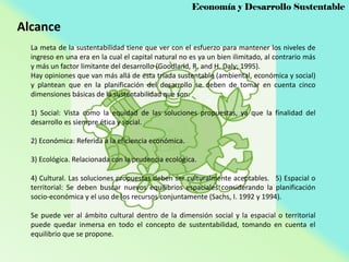 Economía y Desarrollo Sustentable

Alcance
La meta de la sustentabilidad tiene que ver con el esfuerzo para mantener los niveles de
ingreso en una era en la cual el capital natural no es ya un bien ilimitado, al contrario más
y más un factor limitante del desarrollo (Goodland, R. and H. Daly; 1995).
Hay opiniones que van más allá de esta tríada sustentable (ambiental, económica y social)
y plantean que en la planificación del desarrollo se deben de tomar en cuenta cinco
dimensiones básicas de la sustentabilidad que son:
1) Social: Vista como la equidad de las soluciones propuestas, ya que la finalidad del
desarrollo es siempre ética y social.
2) Económica: Referida a la eficiencia económica.
3) Ecológica. Relacionada con la prudencia ecológica.
4) Cultural. Las soluciones propuestas deben ser culturalmente aceptables. 5) Espacial o
territorial: Se deben buscar nuevos equilibrios espaciales considerando la planificación
socio-económica y el uso de los recursos conjuntamente (Sachs, I. 1992 y 1994).
Se puede ver al ámbito cultural dentro de la dimensión social y la espacial o territorial
puede quedar inmersa en todo el concepto de sustentabilidad, tomando en cuenta el
equilibrio que se propone.

 
