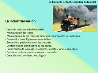 El Impacto de la Revolución Industrial

La Industrialización:
- Creación de la sociedad industrial.

- Manipulación del Hierro.
- Manipulación de los recursos naturales con impactos perjudiciales.
- Desarrollos tecnológicos representativos.
- Éxodo de la población hacia las ciudades.
- Contaminación significativa de las aguas.
- Proliferación de las plagas (Roedores, insectos, virus y parásitos).
- Deterioro de los espacios y recursos naturales.
- Creación de la conciencia ecológica.

 