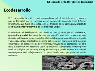 El Impacto de la Revolución Industrial

Ecodesarrollo
El Ecodesarrollo, también conocido como Desarrollo Sostenible, es un concepto
que se formalizó por vez primera en un documento conocido como Informe
Brundtland, que fuera el resultado de los trabajos de la Comisión Mundial de
Medio Ambiente y Desarrollo de las Naciones Unidas.
El contexto del Ecodesarrollo se divide en tres grandes partes: ambiental,
económica y social. En tanto, la principal cuestión que este propone es que
deberán satisfacerse las necesidades básicas tales como ropa, alimento, trabajo
y vivienda, porque indefectiblemente la pobreza en el mundo no hará más que
desembocar en catástrofes de diferente tipo, incluyendo las ecológicas. Por otro
lado, el bienestar y el desarrollo social se encuentra fuertemente limitado por el
nivel tecnológico, por lo tanto, el mejoramiento que pueda hacerse a este nivel
tecnológico se verá reflejado en la recuperación del ritmo por parte del medio
ambiente.

 