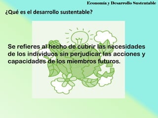 Economía y Desarrollo Sustentable

¿Qué es el desarrollo sustentable?

Se refieres al hecho de cubrir las necesidades
de los individuos sin perjudicar las acciones y
capacidades de los miembros futuros.

 