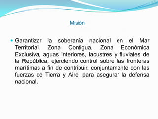 Misión
 Garantizar la soberanía nacional en el Mar
Territorial, Zona Contigua, Zona Económica
Exclusiva, aguas interiores, lacustres y fluviales de
la República, ejerciendo control sobre las fronteras
marítimas a fin de contribuir, conjuntamente con las
fuerzas de Tierra y Aire, para asegurar la defensa
nacional.
 