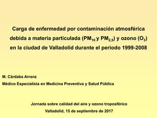 Carga de enfermedad por contaminación atmosférica
debida a materia particulada (PM10 y PM2,5) y ozono (O3)
en la ciudad de Valladolid durante el periodo 1999-2008
M. Cárdaba Arranz
Médico Especialista en Medicina Preventiva y Salud Pública
Jornada sobre calidad del aire y ozono troposférico
Valladolid, 15 de septiembre de 2017
 