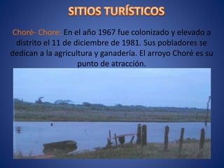 Choré- Chore: En el año 1967 fue colonizado y elevado a
distrito el 11 de diciembre de 1981. Sus pobladores se
dedican a la agricultura y ganadería. El arroyo Choré es su
punto de atracción.
 