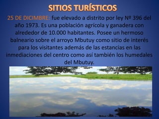 25 DE DICIMBRE: fue elevado a distrito por ley Nº 396 del
año 1973. Es una población agrícola y ganadera con
alrededor de 10.000 habitantes. Posee un hermoso
balneario sobre el arroyo Mbutuy como sitio de interés
para los visitantes además de las estancias en las
inmediaciones del centro como así también los humedales
del Mbutuy.
 