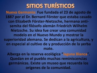 Nueva Germania: Fue fundada el 23 de agosto de
1887 por el Dr. Bernard Förster que estaba casado
con Elizabeth Förster-Nietzsche, hermana anti-
semita del filósofo alemán Friedrich Wilhelm
Nietzsche. Su idea fue crear una comunidad
modelo en el Nuevo Mundo y mostrar la
superioridad alemana. Se dedican a la agricultura, y
en especial al cultivo de y producción de la yerba
mate.
Alberga en la reserva ecológica “laguna Blanca”.
Quedan en el pueblo muchas reminiscencias
germánicas. Existe un museo que recuerda los
orígenes de la comunidad.
 