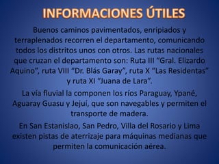 Buenos caminos pavimentados, enripiados y
terraplenados recorren el departamento, comunicando
todos los distritos unos con otros. Las rutas nacionales
que cruzan el departamento son: Ruta III “Gral. Elizardo
Aquino”, ruta VIII “Dr. Blás Garay”, ruta X “Las Residentas”
y ruta XI “Juana de Lara”.
La vía fluvial la componen los ríos Paraguay, Ypané,
Aguaray Guasu y Jejuí, que son navegables y permiten el
transporte de madera.
En San Estanislao, San Pedro, Villa del Rosario y Lima
existen pistas de aterrizaje para máquinas medianas que
permiten la comunicación aérea.
 