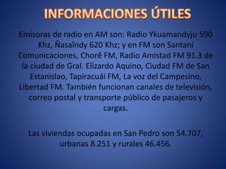 Emisoras de radio en AM son: Radio Ykuamandyju 590
Khz, Ñasaîndy 620 Khz; y en FM son Santaní
Comunicaciones, Chorê FM, Radio Amistad FM 91.3 de
la ciudad de Gral. Elizardo Aquino, Ciudad FM de San
Estanislao, Tapiracuái FM, La voz del Campesino,
Libertad FM. También funcionan canales de televisión,
correo postal y transporte público de pasajeros y
cargas.
Las viviendas ocupadas en San Pedro son 54.707,
urbanas 8.251 y rurales 46.456.
 
