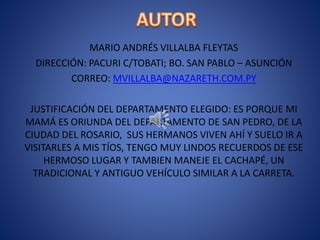 MARIO ANDRÉS VILLALBA FLEYTAS
DIRECCIÓN: PACURI C/TOBATI; BO. SAN PABLO – ASUNCIÓN
CORREO: MVILLALBA@NAZARETH.COM.PY
JUSTIFICACIÓN DEL DEPARTAMENTO ELEGIDO: ES PORQUE MI
MAMÁ ES ORIUNDA DEL DEPARTAMENTO DE SAN PEDRO, DE LA
CIUDAD DEL ROSARIO, SUS HERMANOS VIVEN AHÍ Y SUELO IR A
VISITARLES A MIS TÍOS, TENGO MUY LINDOS RECUERDOS DE ESE
HERMOSO LUGAR Y TAMBIEN MANEJE EL CACHAPÉ, UN
TRADICIONAL Y ANTIGUO VEHÍCULO SIMILAR A LA CARRETA.
 