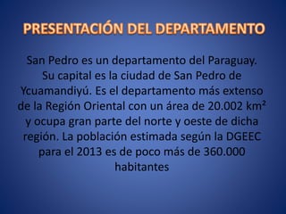San Pedro es un departamento del Paraguay.
Su capital es la ciudad de San Pedro de
Ycuamandiyú. Es el departamento más extenso
de la Región Oriental con un área de 20.002 km²
y ocupa gran parte del norte y oeste de dicha
región. La población estimada según la DGEEC
para el 2013 es de poco más de 360.000
habitantes
 