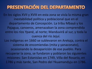 En los siglos XVII y XVIII en esta zona se vivía la misma gran
inestabilidad política y poblacional que en el
departamento de Concepción. La tribu Mbayá y los
Pajagua, canoeros, amenazaban la zona comprendida
entre los ríos Ypané, al norte; Manduvirâ al sur, y toda la
cuenca del río Jejuí.
Los indígenas en 1660 se sublevaron en Arekaja, contra el
sistema de encomiendas (mita y yanaconato),
ocasionando la desaparición de ese pueblo. Para
recuperar la zona, se fundaron y poblaron las siguientes
misiones: San Estanislao en 1749, Villa del Rosario, en
1786 y más tarde, San Pedro del Ykuamandyju en 1786.
 
