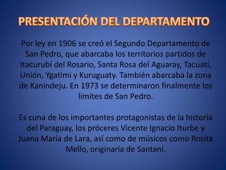 Por ley en 1906 se creó el Segundo Departamento de
San Pedro, que abarcaba los territorios partidos de
Itacurubí del Rosario, Santa Rosa del Aguaray, Tacuatí,
Unión, Ygatimi y Kuruguaty. También abarcaba la zona
de Kanindeju. En 1973 se determinaron finalmente los
límites de San Pedro.
Es cuna de los importantes protagonistas de la historia
del Paraguay, los próceres Vicente Ignacio Iturbe y
Juana María de Lara, así como de músicos como Rosita
Mello, originaria de Santaní.
 