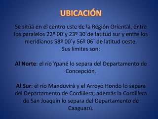 Se sitúa en el centro este de la Región Oriental, entre
los paralelos 22º 00´y 23º 30´de latitud sur y entre los
meridianos 58º 00´y 56º 06´ de latitud oeste.
Sus límites son:
Al Norte: el río Ypané lo separa del Departamento de
Concepción.
Al Sur: el río Manduvirâ y el Arroyo Hondo lo separa
del Departamento de Cordillera; además la Cordillera
de San Joaquín lo separa del Departamento de
Caaguazú.
 