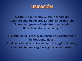 Al Este: el río Aguaray Guasu lo separa del
Departamento de Amambay; además los ríos Jejuí
Guasu, Kuruguaty y Corrientes lo separa del
Departamento de Canindeyú.
Al Oeste: el río Paraguay lo separa del Departamento
de Presidente Hayes.
Es el departamento más extenso de la región Oriental,
es eminentemente agrícola, ganadero y forestal.
 