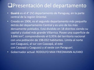Presentación del departamento
• Guairá es el 4° (IV) departamento de Paraguay, en la parte
central de la región Oriental.
• Creado en 1906, es el segundo departamento más pequeño
detrás del departamento Central y es uno de los más
densamente poblados. Está dividido en 18 distritos siendo su
capital y ciudad más grande Villarrica. Posee una superficie de
3.846 km², comprendiendo el 0,95% del territorio nacional
con una población de 198.032 habitantes. Limita al norte
con Caaguazú, al sur con Caazapá, al este
con Caazapá y Caaguazú y al oeste con Paraguarí.
• Gobernador actual: RODOLFO MAX FRIEDMANN ALFARO
 