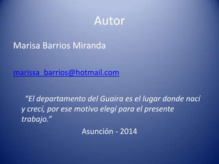 Autor
Marisa Barrios Miranda
marissa_barrios@hotmail.com
“El departamento del Guaira es el lugar donde nací
y crecí, por ese motivo elegí para el presente
trabajo.”
Asunción - 2014
 