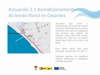 Actuación 2.1 Acondicionamento
do bordo litoral en Cesantes
                     Actuación       que     prevé     a
                     consolidación do tramo de camiño
                     existente. Este contará con anchura
                     suficiente para unha vía rodada de
                     uso puntual que poderá ser
                     utilizada como carril bici (cunha
                     anchura de 3,50 m) e un paseo
                     peonil duns 2,50 m no límite coa
                     praia.

                     Este tramo inicial terá unha
                     lonxitude aproximada de 240 m.

                     Dotarase ademais de mobiliario
                     urbano, iluminación e vexetación
                     axeitada ao terreo.
 