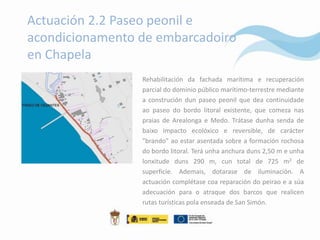 Actuación 2.2 Paseo peonil e
acondicionamento de embarcadoiro
en Chapela
                 Rehabilitación da fachada marítima e recuperación
                 parcial do dominio público marítimo-terrestre mediante
                 a construción dun paseo peonil que dea continuidade
                 ao paseo do bordo litoral existente, que comeza nas
                 praias de Arealonga e Medo. Trátase dunha senda de
                 baixo impacto ecolóxico e reversible, de carácter
                 "brando" ao estar asentada sobre a formación rochosa
                 do bordo litoral. Terá unha anchura duns 2,50 m e unha
                 lonxitude duns 290 m, cun total de 725 m2 de
                 superficie. Ademais, dotarase de iluminación. A
                 actuación complétase coa reparación do peirao e a súa
                 adecuación para o atraque dos barcos que realicen
                 rutas turísticas pola enseada de San Simón.
 